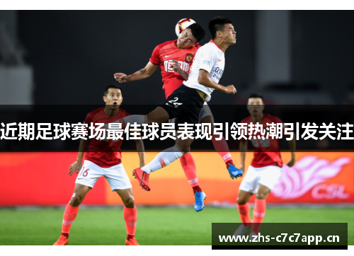 近期足球赛场最佳球员表现引领热潮引发关注