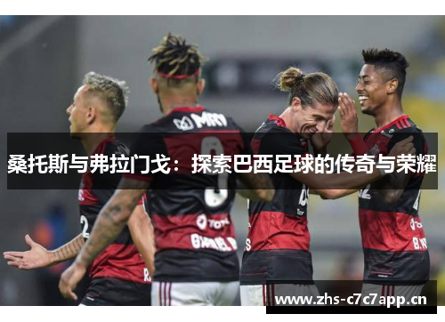 桑托斯与弗拉门戈：探索巴西足球的传奇与荣耀
