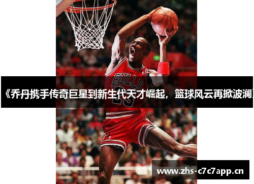 《乔丹携手传奇巨星到新生代天才崛起，篮球风云再掀波澜》